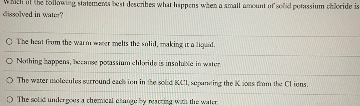 Which of the following statements best describes what happens when a small amount of solid potassium chloride is
dissolved in water?
O The heat from the warm water melts the solid, making it a liquid.
O Nothing happens, because potassium chloride is insoluble in water.
O The water molecules surround each ion in the solid KCl, separating the K ions from the Cl ions.
O The solid undergoes a chemical change by reacting with the water.