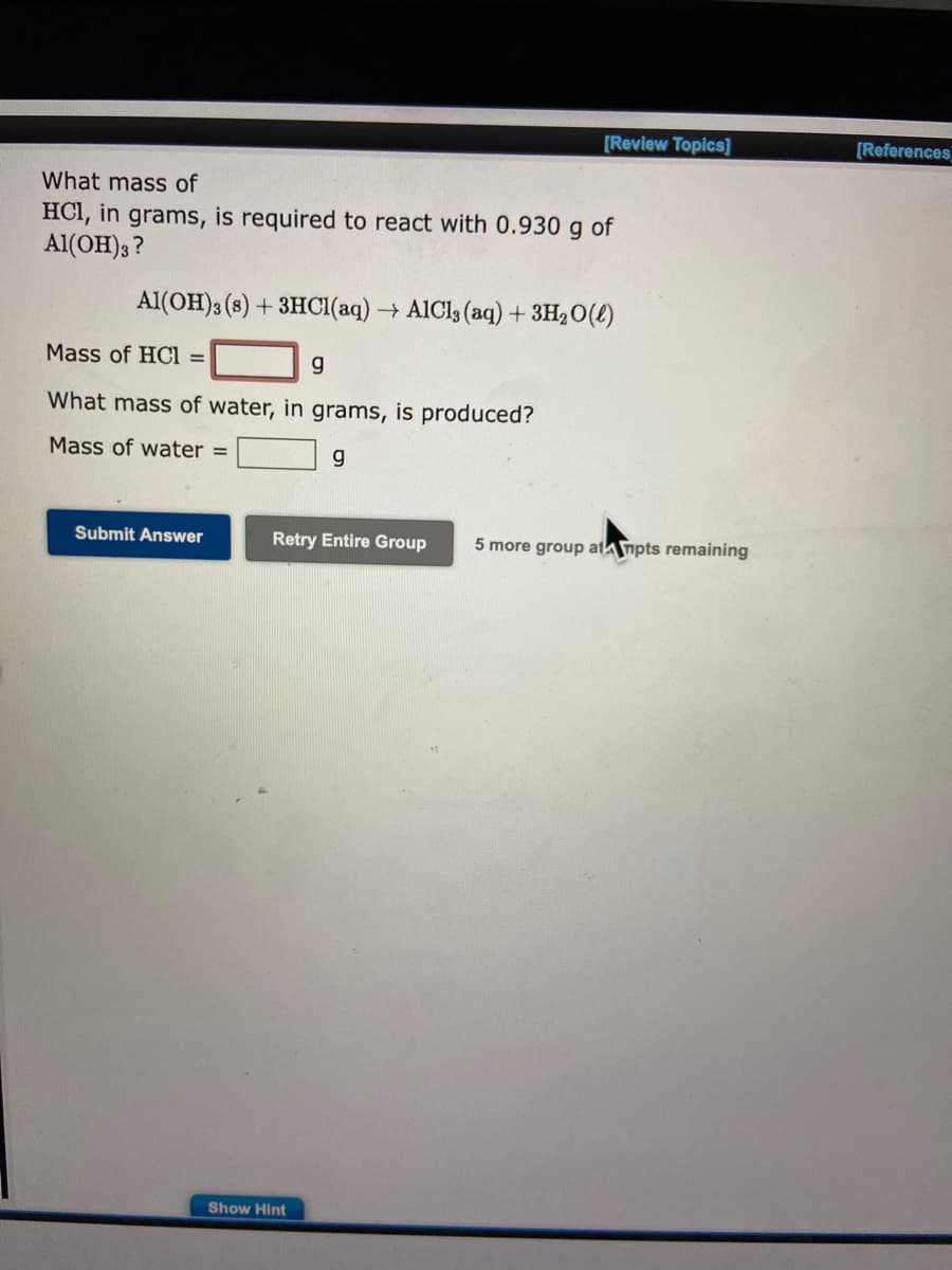 What mass of
HCl, in grams, is required to react with 0.930 g of
Al(OH)3?
Al(OH)3 (s) + 3HCl(aq) → AICI, (aq) + 3H₂O(l)
Mass of HCI =
g
What mass of water, in grams, is produced?
Mass of water =
g
Submit Answer
[Review Topics]
Retry Entire Group
Show Hint
5 more group atmpts remaining
[References