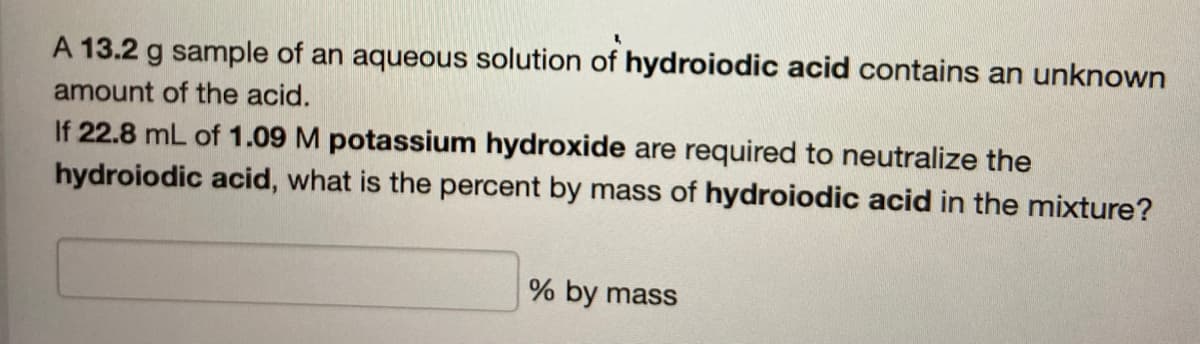 2
A 13.2 g sample of an aqueous solution of hydroiodic acid contains an unknown
amount of the acid.
If 22.8 mL of 1.09 M potassium hydroxide are required to neutralize the
hydroiodic acid, what is the percent by mass of hydroiodic acid in the mixture?
% by mass