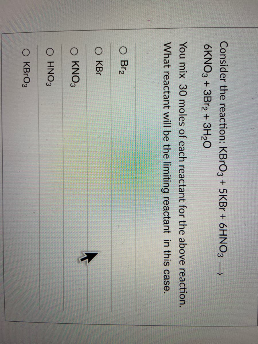 Consider the reaction: KBrO3 + 5KBr + 6HNO3 →
6KNO3 + 3Br2 + 3H₂O
You mix 30 moles of each reactant for the above reaction.
What reactant will be the limiting reactant in this case.
O Br₂
O KBr
O KNO3
O HNO3
O KBRO3