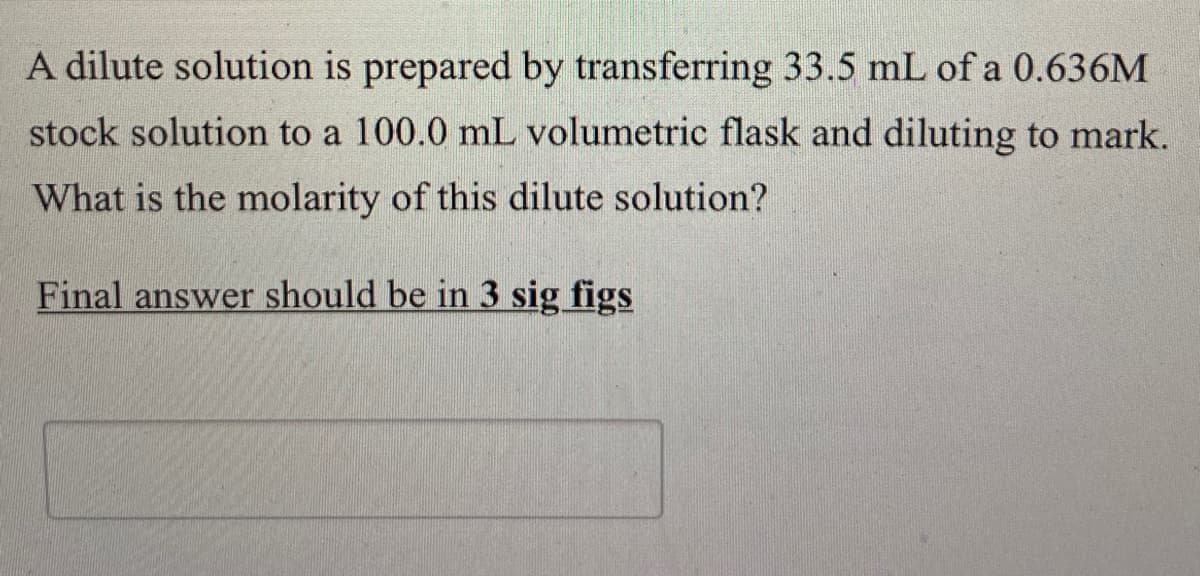 A dilute solution is prepared by transferring 33.5 mL of a 0.636M
stock solution to a 100.0 mL volumetric flask and diluting to mark.
What is the molarity of this dilute solution?
Final answer should be in 3 sig figs