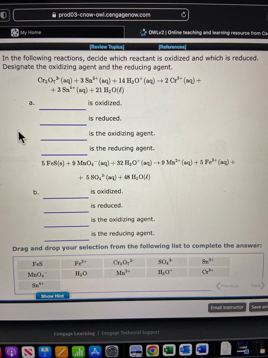 My Home
a.
[Review Topics]
[References]
In the following reactions, decide which reactant is oxidized and which is reduced.
Designate the oxidizing agent and the reducing agent.
b.
prod03-cnow-owl.cengagenow.com
2+
3+
Cr₂O72- (aq) + 3 Sn²+ (aq) + 14 H3O+ (aq) → 2 Cr³+ (aq) +
+ 3 Sn+ (aq) + 21 H₂O(l)
is oxidized.
FeS
MnO47
Sn4+
is the oxidizing agent.
is the reducing agent.
5 FeS (s) + 9 MnO4 (aq) + 32 H3O+ (aq) → 9 Mn²+ (aq) + 5 Fe³+ (aq) +
+ 5 SO4² (aq) + 48 H₂O(l)
is oxidized.
Show Hint
2
is reduced.
is the oxidizing agent.
is the reducing agent.
Drag and drop your selection from the following list to complete the answer:
Fe³+
H₂O
is reduced.
OWLv2 | Online teaching and learning resource from Ce
Cr₂O7²-
Mn²+
al A
Cengage Learning Cengage Technical Support
G
SO4²
H3O+
R
Sn²+
Cr³+
W
Previous
Email Instructor
Next
Save and