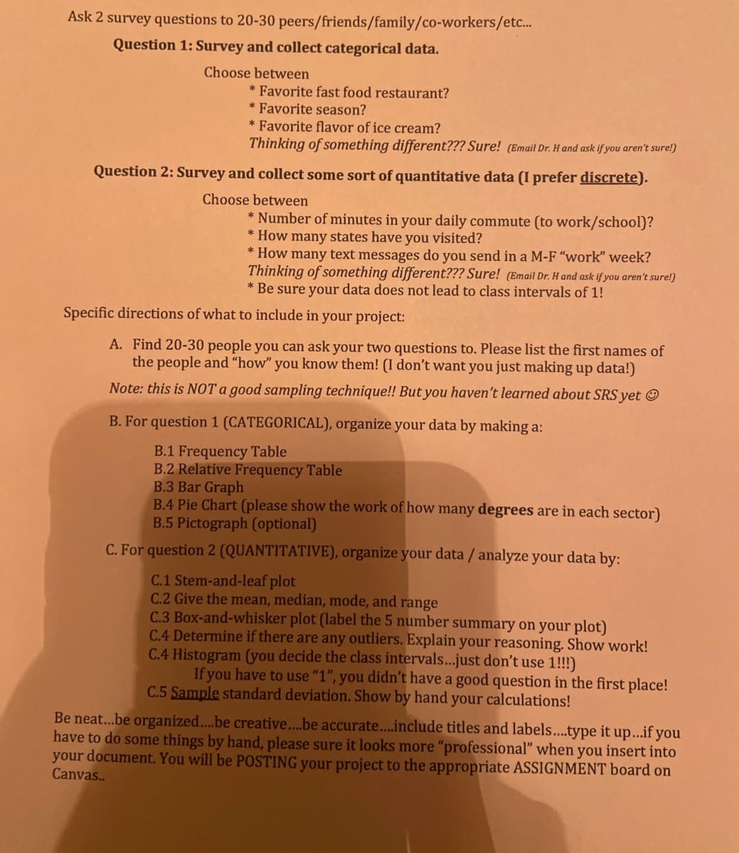 Ask 2 survey questions to 20-30 peers/friends/family/co-workers/etc...
Question 1: Survey and collect categorical data.
Choose between
* Favorite fast food restaurant?
* Favorite season?
* Favorite flavor of ice cream?
Thinking of something different??? Sure! (Email Dr. H and ask if you aren't sure!)
Question 2: Survey and collect some sort of quantitative data (I prefer discrete).
Choose between
* Number of minutes in your daily commute (to work/school)?
*How many states have you visited?
* How many text messages do you send in a M-F "work" week?
Thinking of something different??? Sure! (Email Dr. H and ask if you aren't sure!)
* Be sure your data does not lead to class intervals of 1!
Specific directions of what to include in your project:
A. Find 20-30 people you can ask your two questions to. Please list the first names of
the people and "how" you know them! (I don't want you just making up data!)
Note: this is NOT a good sampling technique!! But you haven't learned about SRS yet Ⓒ
B. For question 1 (CATEGORICAL), organize your data by making a:
B.1 Frequency Table
B.2 Relative Frequency Table
B.3 Bar Graph
B.4 Pie Chart (please show the work of how many degrees are in each sector)
B.5 Pictograph (optional)
C. For question 2 (QUANTITATIVE), organize your data / analyze your data by:
C.1 Stem-and-leaf plot
C.2 Give the mean, median, mode, and range
C.3 Box-and-whisker plot (label the 5 number summary on your plot)
C.4 Determine if there are any outliers. Explain your reasoning. Show work!
C.4 Histogram (you decide the class intervals...just don't use 1!!!)
If you have to use "1", you didn't have a good question in the first place!
C.5 Sample standard deviation. Show by hand your calculations!
Be neat...be organized....be creative....be accurate....include titles and labels.....type it up...if you
have to do some things by hand, please sure it looks more "professional" when you insert into
your document. You will be POSTING your project to the appropriate ASSIGNMENT board on
Canvas..