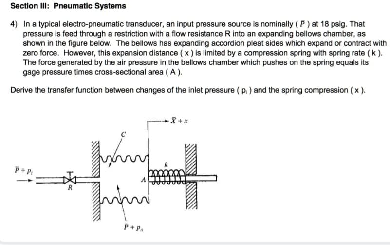 Section III: Pneumatic Systems
4) In a typical electro-pneumatic transducer, an input pressure source is nominally (P) at 18 psig. That
pressure is feed through a restriction with a flow resistance R into an expanding bellows chamber, as
shown in the figure below. The bellows has expanding accordion pleat sides which expand or contract with
zero force. However, this expansion distance (x) is limited by a compression spring with spring rate ( k ).
The force generated by the air pressure in the bellows chamber which pushes on the spring equals its
gage pressure times cross-sectional area (A).
Derive the transfer function between changes of the inlet pressure (p₁) and the spring compression (x).
P + Pi
R
Mixing
سر
P+Pa
-X+x