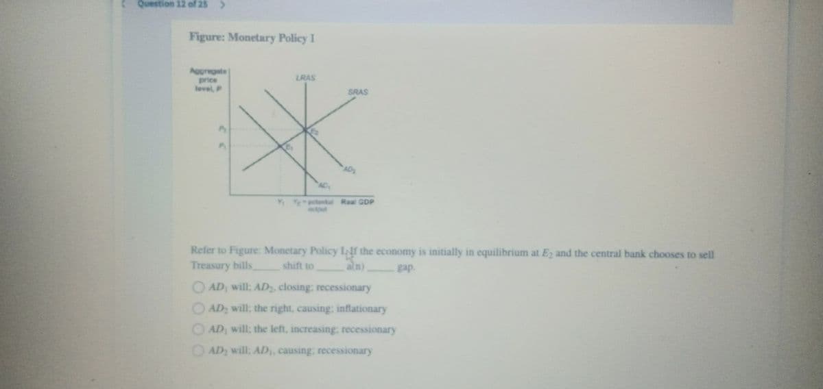 Question 12 of 25
Figure: Monetary Policy I
Appregate
LRAS
price
level, P
SRAS
AD
AD
YE potontial Real GDP
output
Refer to Figure: Monetary Policy INf the economy is initially in equilibrium at E2 and the central bank chooses to sell
Treasury bills
shift to
ain)
gap.
OAD, will; AD2, closing; recessionary
OAD will; the right, causing; inflationary
O AD, will; the left, increasing: recessionary
OAD2 will; AD,, causing; recessionary
