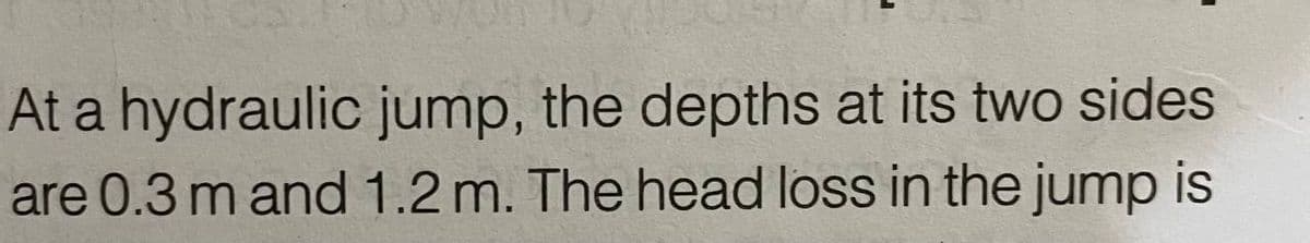 At a hydraulic jump, the depths at its two sides
are 0.3 m and 1.2 m. The head loss in the jump is
