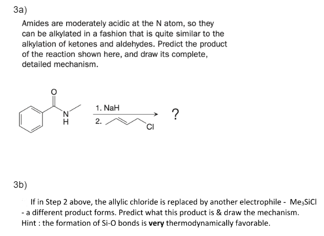 3a)
Amides are moderately acidic at the N atom, so they
can be alkylated in a fashion that is quite similar to the
alkylation of ketones and aldehydes. Predict the product
of the reaction shown here, and draw its complete,
detailed mechanism.
1. NaH
2.
?
3b)
If in Step 2 above, the allylic chloride is replaced by another electrophile - Me-SiCl
- a different product forms. Predict what this product is & draw the mechanism.
Hint: the formation of Si-O bonds is very thermodynamically favorable.