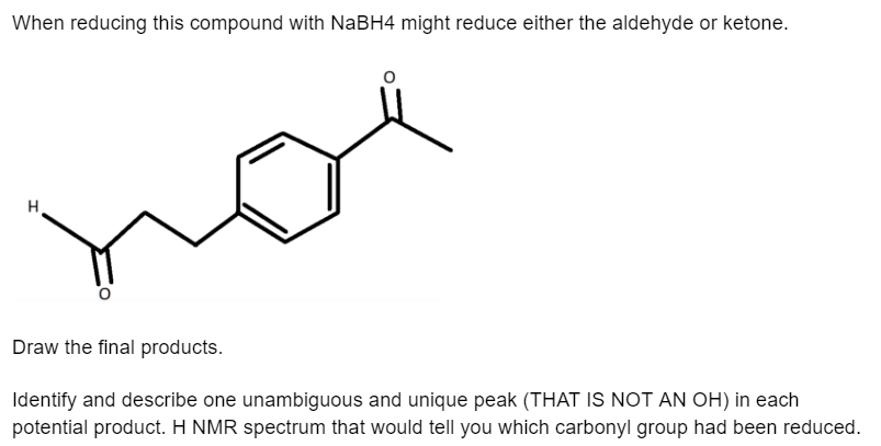 When reducing this compound with NaBH4 might reduce either the aldehyde or ketone.
H
Draw the final products.
Identify and describe one unambiguous and unique peak (THAT IS NOT AN OH) in each
potential product. H NMR spectrum that would tell you which carbonyl group had been reduced.