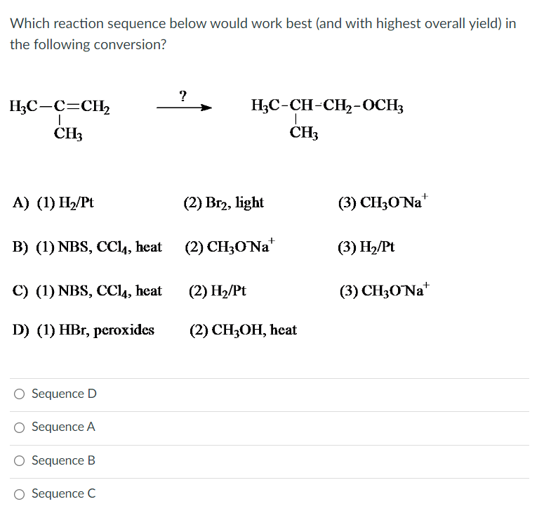 Which reaction sequence below would work best (and with highest overall yield) in
the following conversion?
H₂C-C=CH₂
I
CH3
A) (1) H₂/Pt
B) (1) NBS, CC14, heat
C) (1) NBS, CC14, heat
D) (1) HBr, peroxides
Sequence D
O Sequence A
O Sequence B
Sequence C
?
H₂C-CH-CH₂-OCH3
I
CH3
(2) Br2, light
(2) CH3O'Nat
(2) H₂/Pt
(2) CH3OH, heat
(3) CH30 Na
(3) H₂/Pt
(3) CH3O'Na