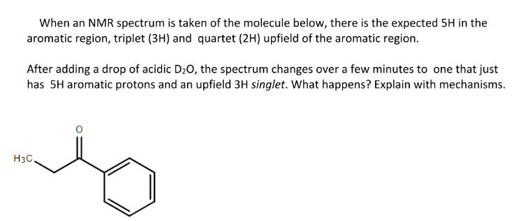 When an NMR spectrum is taken of the molecule below, there is the expected 5H in the
aromatic region, triplet (3H) and quartet (2H) upfield of the aromatic region.
After adding a drop of acidic D₂O, the spectrum changes over a few minutes to one that just
has 5H aromatic protons and an upfield 3H singlet. What happens? Explain with mechanisms.
H3C.