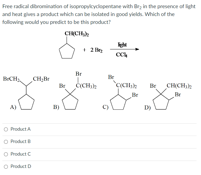 Free radical dibromination of isopropylcyclopentane with Br₂ in the presence of light
and heat gives a product which can be isolated in good yields. Which of the
following would you predict to be this product?
CH(CH3)2
BrCH2
A)
O Product A
O Product B
O Product C
O Product D
CH₂Br
Br
B)
Br
+ 2 Br₂
C(CH3)2
Br
C)
light
сси
C(CH3)2
Br
Br CH(CH3)2
Br
D)