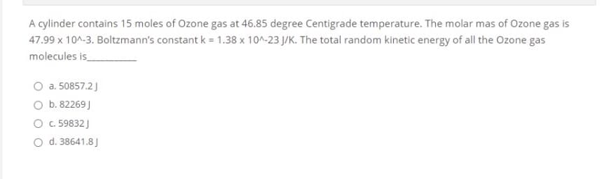 A cylinder contains 15 moles of Ozone gas at 46.85 degree Centigrade temperature. The molar mas of Ozone gas is
47.99 x 10^-3. Boltzmann's constant k = 1.38 x 10^-23 J/K. The total random kinetic energy of all the Ozone gas
molecules is
a. 50857.2J
O b. 82269 J
O .59832 J
O d. 38641.8J
