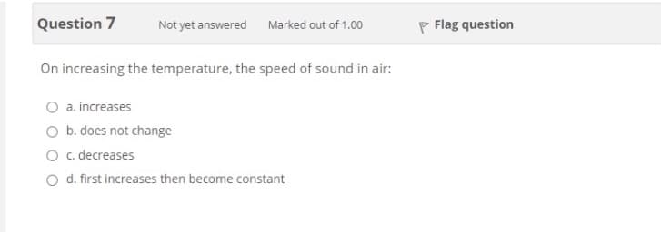 Question 7
P Flag question
Not yet answered
Marked out of 1.00
On increasing the temperature, the speed of sound in air:
O a. increases
O b. does not change
O c. decreases
Od. first increases then become constant
