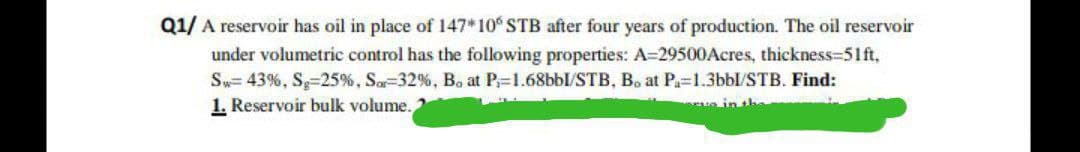 Q1/ A reservoir has oil in place of 147* 10% STB after four years of production. The oil reservoir
under volumetric control has the following properties: A=29500Acres, thickness=51ft,
Sw=43%, Sg -25%, Sar-32%, Bo at P₁=1.68bbl/STB, B. at P₁=1.3bbl/STB. Find:
1. Reservoir bulk volume.
rue in t