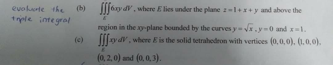 evalucte the
(b) 6xy dV, where E lies under the plane z =1+x+ y and above the
trple integral
E
region in the xy-plane bounded by the curves y=Vx ,y=0 and x=1.
(c)
xy dV, where E is the solid tetrahedron with vertices (0,0,0), (1,0,0).
(0,2, 0) and (0,0, 3).
