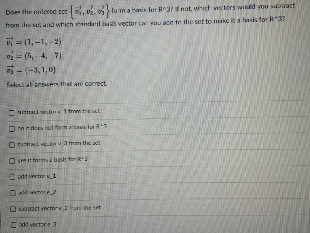 **Does the ordered set \(\{ \vec{v}_1, \vec{v}_2, \vec{v}_3\} \) form a basis for \(\mathbb{R}^3\)? If not, which vectors would you subtract from the set and which standard basis vector can you add to the set to make it a basis for \(\mathbb{R}^3\)?**

\[
\vec{v}_1 = (1, -1, -2)
\]
\[
\vec{v}_2 = (5, -4, -7)
\]
\[
\vec{v}_3 = (-3, 1, 0)
\]

Select all answers that are correct.

- [ ] subtract vector \(\vec{v}_1\) from the set
- [ ] no it does not form a basis for \(\mathbb{R}^3\)
- [ ] subtract vector \(\vec{v}_3\) from the set
- [ ] yes it forms a basis for \(\mathbb{R}^3\)
- [ ] add vector \(\vec{e}_1\)
- [ ] add vector \(\vec{e}_2\)
- [ ] subtract vector \(\vec{v}_2\) from the set
- [ ] add vector \(\vec{e}_3\)