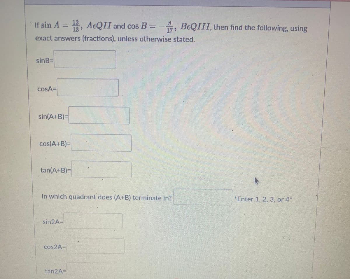 If sin A = 123, AEQII and cos B = BeQIII, then find the following, using
exact answers (fractions), unless otherwise stated.
sinB=
COSA=
sin(A+B)=
cos(A+B)=
tan(A+B)=
In which quadrant does (A+B) terminate in?
sin2A=
cos2A=
8
17
tan2A=
A
*Enter 1, 2, 3, or 4*