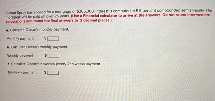 Ocean Spray has applied for a mortgage of $205,000. Interest is computed at 5.5 percent compounded semiannually. The
mortgage will be paid off over 25 years. (Use a Financial calculator to arrive at the answers. Do not round intermediate
calculations and round the final answers to 2 decimal places.)
a. Calculate Ocean's monthly payment.
Monthly payment
$
b. Calculate Ocean's weekly payment.
Weekly payment
c. Calculate Ocean's biweekly (every 2nd week) payment.
Biweekly payment