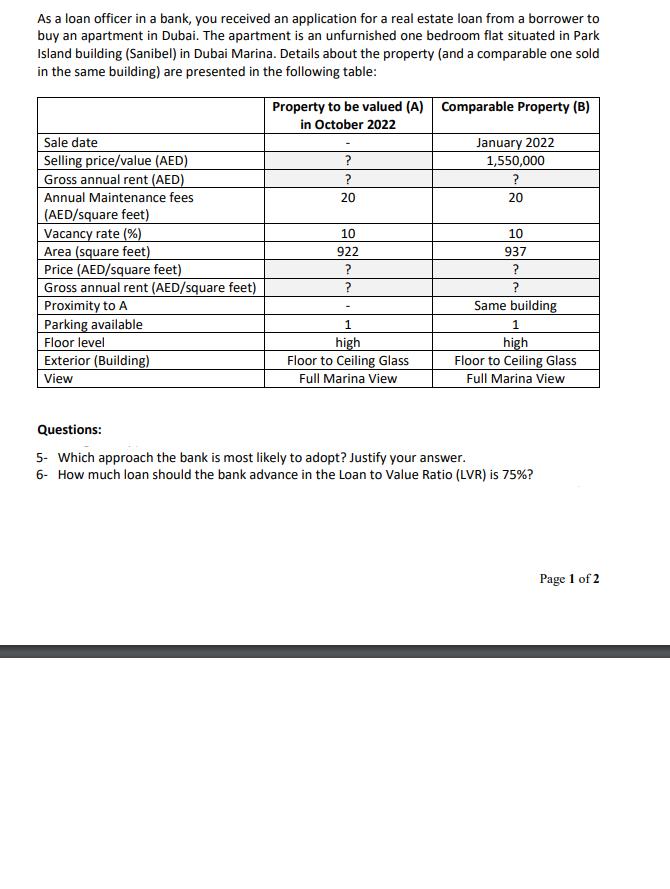 As a loan officer in a bank, you received an application for a real estate loan from a borrower to
buy an apartment in Dubai. The apartment is an unfurnished one bedroom flat situated in Park
Island building (Sanibel) in Dubai Marina. Details about the property (and a comparable one sold
in the same building) are presented in the following table:
Sale date
Selling price/value (AED)
Gross annual rent (AED)
Annual Maintenance fees
(AED/square feet)
Vacancy rate (%)
Area (square feet)
Price (AED/square feet)
Gross annual rent (AED/square feet)
Proximity to A
Parking available
Floor level
Exterior (Building)
View
Property to be valued (A) Comparable Property (B)
in October 2022
?
?
20
10
922
?
?
1
high
Floor to Ceiling Glass
Full Marina View
January 2022
1,550,000
20
10
937
?
Same building
1
high
Floor to Ceiling Glass
Full Marina View
Questions:
5- Which approach the bank is most likely to adopt? Justify your answer.
6- How much loan should the bank advance in the Loan to Value Ratio (LVR) is 75%?
Page 1 of 2