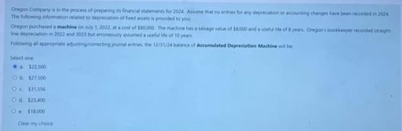 Oregon Company is in the process of preparing its financial statements for 2024 Assume that no entries for any depreciation or accounting changes have been recorded in 2024
The following information related to depreciation of fixed assets is provided to your
Oregon purchased a machine on July 1, 2022, at a cost of $80,000. The machine has a salvage value of $8,000 and a useful life of 8 years. Oregon's bookkeeper recorded straight
line depreciation in 2022 and 2023 but erroneously assumed a useful life of 10 years
Following all appropriate adjusting/correcting journal entries, the 12/31/24 balance of Accumulated Depreciation Machine will be
Select one
a $22,500
Ob $27.500
Oc $31,556
Od $23,400
O $18,000
Clear my choice