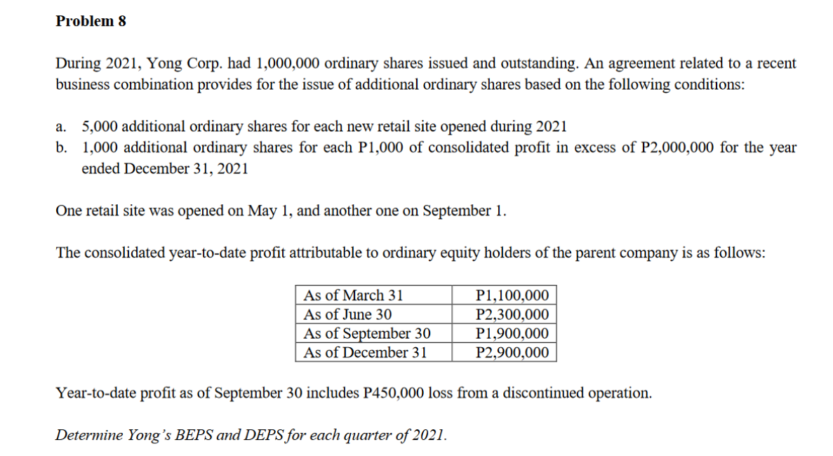 Problem 8
During 2021, Yong Corp. had 1,000,000 ordinary shares issued and outstanding. An agreement related to a recent
business combination provides for the issue of additional ordinary shares based on the following conditions:
a. 5,000 additional ordinary shares for each new retail site opened during 2021
b. 1,000 additional ordinary shares for each P1,000 of consolidated profit in excess of P2,000,000 for the year
ended December 31, 2021
One retail site was opened on May 1, and another one on September 1.
The consolidated year-to-date profit attributable to ordinary equity holders of the parent company is as follows:
As of March 31
As of June 30
As of September 30
As of December 31
P1,100,000
P2,300,000
P1,900,000
P2,900,000
Year-to-date profit as of September 30 includes P450,000 loss from a discontinued operation.
Determine Yong's BEPS and DEPS for each quarter of 2021.