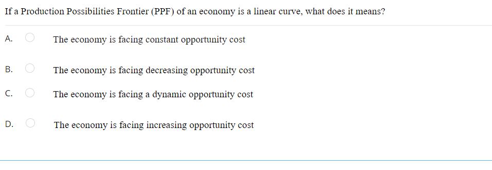 If a Production Possibilities Frontier (PPF) of an economy is a linear curve, what does it means?
А.
The economy is facing constant opportunity cost
The economy is facing decreasing opportunity cost
C.
The economy is facing a dynamic opportunity cost
D.
The economy is facing increasing opportunity cost
B.
