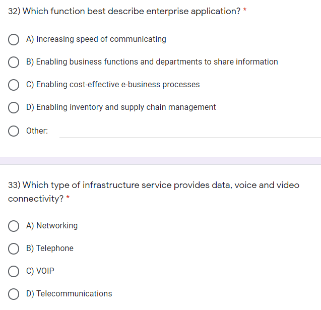 32) Which function best describe enterprise application? *
A) Increasing speed of communicating
B) Enabling business functions and departments to share information
C) Enabling cost-effective e-business processes
O D) Enabling inventory and supply chain management
O Other:
33) Which type of infrastructure service provides data, voice and video
connectivity? *
O A) Networking
O B) Telephone
O C) VOIP
O D) Telecommunications
