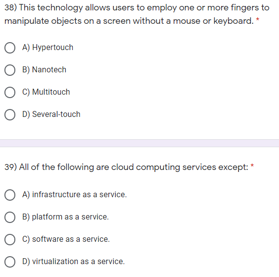 38) This technology allows users to employ one or more fingers to
manipulate objects on a screen without a mouse or keyboard. *
A) Hypertouch
O B) Nanotech
O C) Multitouch
O D) Several-touch
39) All of the following are cloud computing services except:
*
A) infrastructure as a service.
O B) platform as a service.
O C) software as a service.
O D) virtualization as a service.
