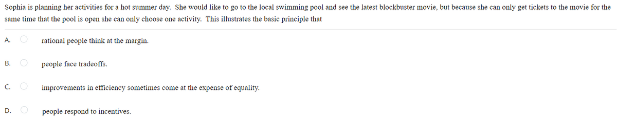 Sophia is planning her activities for a hot summer day. She would like to go to the local swimming pool and see the latest blockbuster movie, but because she can only get tickets to the movie for the
same time that the pool is open she can only choose one activity. This illustrates the basic principle that
A.
rational people think at the margin.
В.
people face tradeoffs.
C.
improvements in efficiency sometimes come at the expense of equality.
D.
people respond to incentives.
