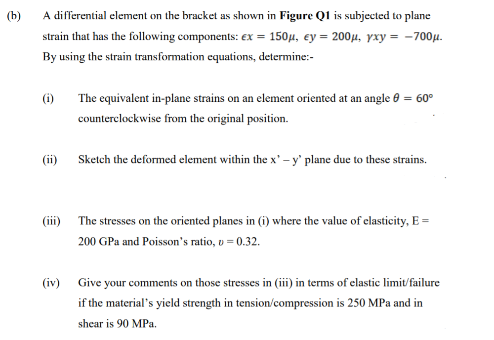 (b)
A differential element on the bracket as shown in Figure Q1 is subjected to plane
strain that has the following components: ex = 150µ, ey =
200μ , γχν = -700μ.
By using the strain transformation equations, determine:-
The equivalent in-plane strains on an element oriented at an angle 0 = 60°
counterclockwise from the original position.
(ii)
Sketch the deformed element within the x' – y' plane due to these strains.
(iii)
The stresses on the oriented planes in (i) where the value of elasticity, E =
200 GPa and Poisson's ratio, v = 0.32.
(iv)
Give
your comments on those stresses in (iii) in terms of elastic limit/failure
if the material's yield strength in tension/compression is 250 MPa and in
shear is 90 MPa.
