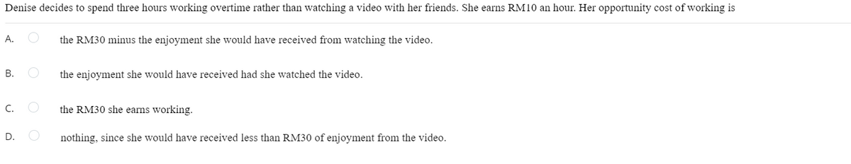 Denise decides to spend three hours working overtime rather than watching a video with her friends. She earns RM10 an hour. Her opportunity cost of working is
А.
the RM30 minus the enjoyment she would have received from watching the video.
В.
the enjoyment she would have received had she watched the video.
C.
the RM30 she earns working.
D.
nothing, since she would have received less than RM30 of enjoyment from the video.
