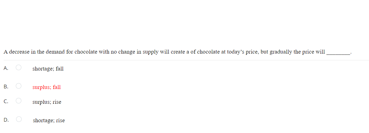 A decrease in the demand for chocolate with no change in supply will create a of chocolate at today's price, but gradually the price will
А.
shortage; fall
В.
surplus; fall
С.
surplus; rise
D.
shortage; rise
