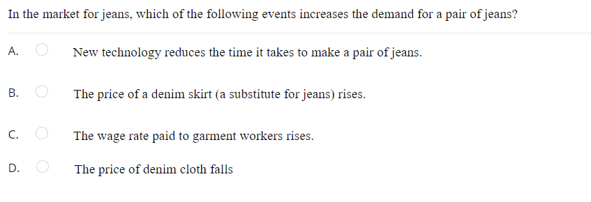 In the market for jeans, which of the following events increases the demand for a pair of jeans?
A.
New technology reduces the time it takes to make a pair of jeans.
В.
The price of a denim skirt (a substitute for jeans) rises.
С.
The wage rate paid to garment workers rises.
D.
The price of denim cloth falls
