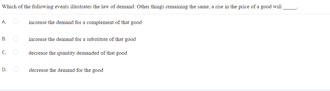 Which of the following events illustrates the law of demand: Other things remaining the same, a rise in the price of a good will
А.
increase the demand for a complement of that good
В.
increase the demand for a substitute of that good
C.
decrease the quantity demanded of that good
D.
decrease the demand for the good
