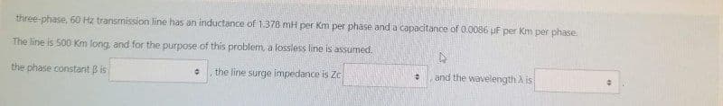 three-phase, 60 Hz transmission line has an inductance of 1.378 mH per Km per phase and a capacitance of 0.0086 uF per Km per phase.
The line is 500 Km long, and for the purpose of this problem, a lossless line is assumed.
D
the phase constant B is
the line surge impedance is Zc
+
and the wavelength A is