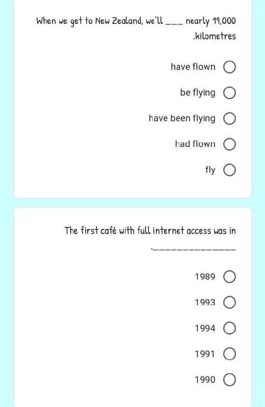 When we get to New Zealand, we'll.
nearly 19,000
.kilometres
have flown O
be flying O
have been flying O
had flown O
fly O
The first café with full internet access was in
1989 O
1993 O
1994 O
1991 O
1990 O