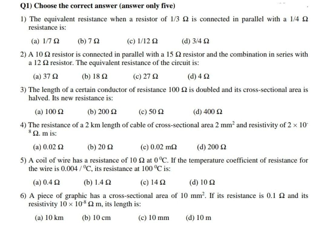 Q1) Choose the correct answer (answer only five)
1) The equivalent resistance when a resistor of 1/3 2 is connected in parallel with a 1/4
resistance is:
(a) 1/7 Ω
(b) 7 Ω
(c) 1/12 Ω
(d) 3/4 Ω
2) A 102 resistor is connected in parallel with a 15 2 resistor and the combination in series with
a 12 2 resistor. The equivalent resistance of the circuit is:
(a) 37 Ω
(b) 18 Ω
(c) 27 Ω
(d) 4 Ω
3) The length of a certain conductor of resistance 100 2 is doubled and its cross-sectional area is
halved. Its new resistance is:
(a) 100 Ω
(b) 200 Ω
(c) 50 Ω
(d) 400 Ω
4) The resistance of a 2 km length of cable of cross-sectional area 2 mm² and resistivity of 2 × 10
8 Q2. m is:
(a) 0.02 Ω
(b) 20 Ω
(c) 0.02 mΩ
(d) 200 Ω
5) A coil of wire has a resistance of 10 22 at 0 °C. If the temperature coefficient of resistance for
the wire is 0.004/°C, its resistance at 100 °C is:
(a) 0.4 Ω
(b) 1.4 Ω
(c) 14 Ω
(d) 10 Ω
6) A piece of graphic has a cross-sectional area of 10 mm². If its resistance is 0.1 22 and its
resistivity 10 × 108 Q2 m, its length is:
(a) 10 km
(b) 10 cm
(c) 10 mm
(d) 10 m