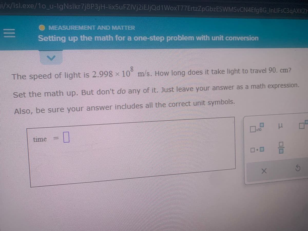 i/x/Isl.exe/10_u-IgNslkr7j8P3jH-lix5uFZIVj2iEJjQd1WoxT77ErtzZpGbzESWMSvCN4EfgBG_InLIFsC3qAXKZh
|||
O MEASUREMENT AND MATTER
Setting up the math for a one-step problem with unit conversion
The speed of light is 2.998 × 10° m/s. How long does it take light to travel 90. cm?
Set the math up. But don't do any of it. Just leave your answer as a math expression.
Also, be sure your answer includes all the correct unit symbols.
time = 0
x10
ロ・ロ
X
H
믐
Ś