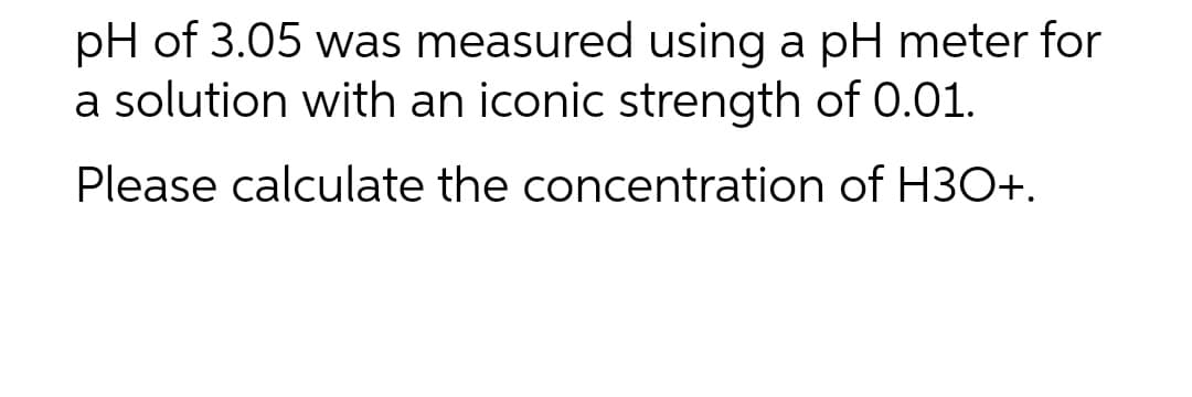 pH of 3.05 was measured using a pH meter for
a solution with an iconic strength of 0.01.
Please calculate the concentration of H3O+.
