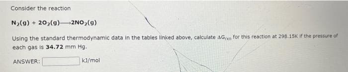 Consider the reaction
N,(g) + 20,(g)-2NO,(g)
Using the standard thermodynamic data in the tables linked above, calculate AG,n for this reaction at 298.15K If the pressure of
each gas is 34.72 mm Hg.
ANSWER:
kJ/mol
