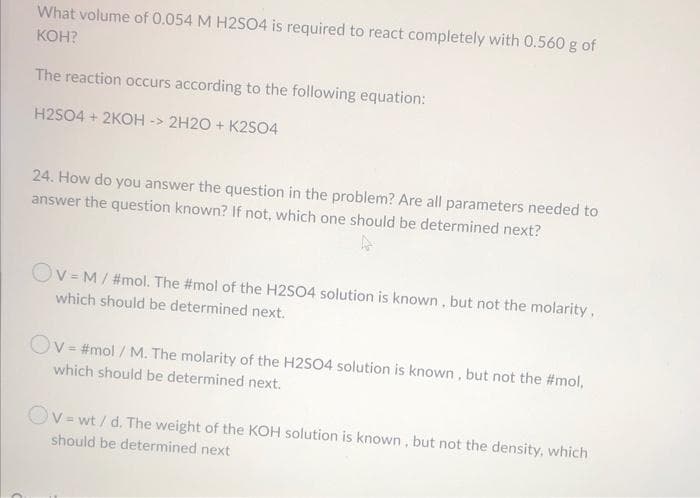 What volume of 0.054 M H2S04 is required to react completely with 0.560 g of
KOH?
The reaction occurs according to the following equation:
H2SO4 + 2KOH -> 2H2O + K2SO4
24. How do you answer the question in the problem? Are all parameters needed to
answer the question known? If not, which one should be determined next?
Ov= M/ #mol. The #mol of the H2SO4 solution is known, but not the molarity,
which should be determined next.
Ov= #mol / M. The molarity of the H2SO4 solution is known , but not the #mol,
which should be determined next.
Ov = wt / d. The weight of the KOH solution is known , but not the density, which
should be determined next
