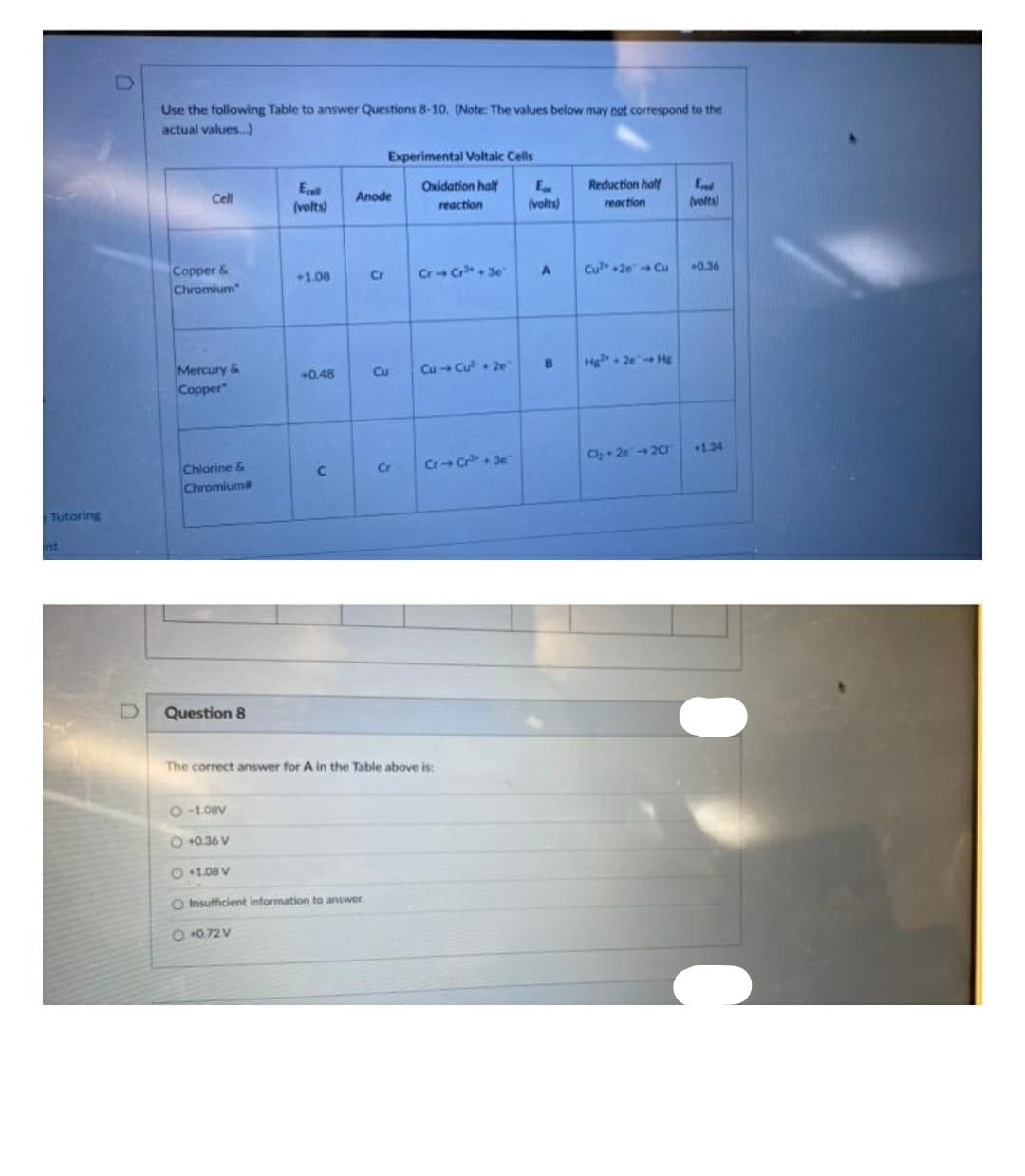 D
Use the following Table to answer Questions 8-10. (Note: The values below may not correspond to the
actual values.)
Experimental Voltaic Cells
E
(volts)
Oxidation half
Reduction half
E
(volts)
Cell
Алоde
reaction
reaction
(volts)
Copper &
Chromium
Cr- Cr+ 3e
1.08
Cr
Cu +2e Cu
0.36
Mercury &
Cu
Cu+ Cu + 20
Hg. 2e Hg
+0.48
4.
Copper
+1.34
Cr+ C+ 3e
Cly+ 2e20
Chlorine &
Chromium
C.
Cr
Tutoring
nt
Question 8
The correct answer for A in the Table above is:
O -1.08V
O +0.36 V
O +1.08 V
O Insufficient information to answer.
O +0.72V
