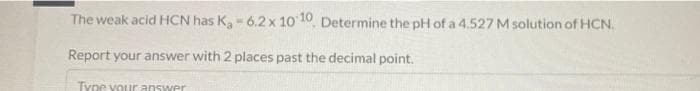 The weak acid HCN has K,- 6.2x 10 10, Determine the pH of a 4.527 M solution of HCN.
Report your answer with 2 places past the decimal point.
Type vour answer
