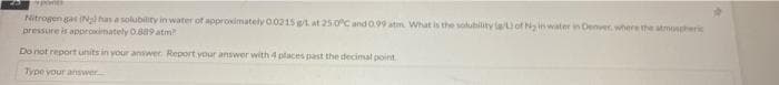 Nitrogen gas (Nal has a solubility in water of appronimately 0.0215et at 25.0C and 0.99 atm What is the solubility le/ of Ny in water in Denver, where the atmonheri
pressure is approximately 0.889 atm
Do not report units in your answer Report your answer with 4 places past the decimal point
Type your answer
