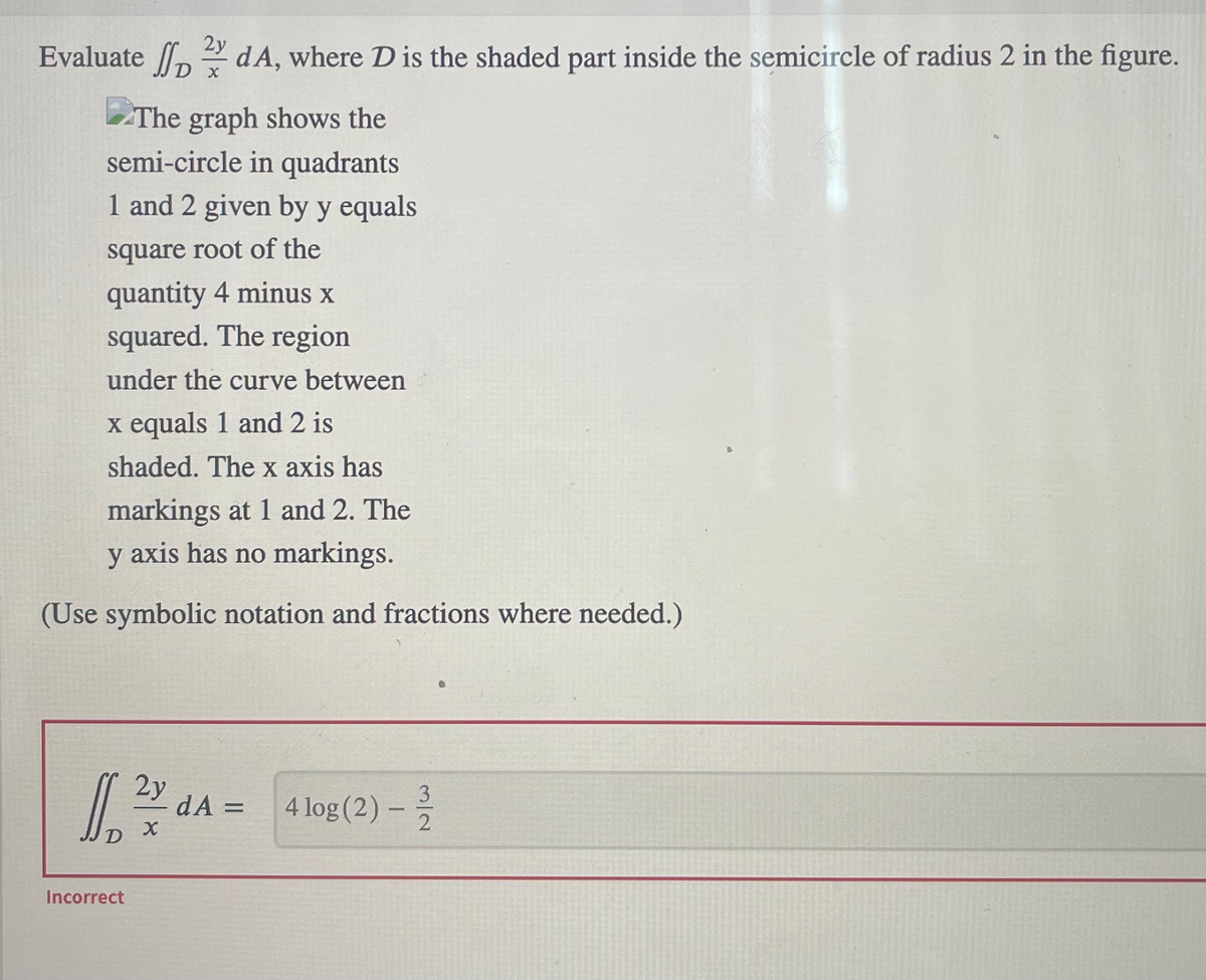 2y
Evaluate dA, where D is the shaded part inside the semicircle of radius 2 in the figure.
The graph shows the
semi-circle in quadrants
1 and 2 given by y equals
square root of the
quantity 4 minus x
squared. The region
under the curve between
x equals 1 and 2 is
shaded. The x axis has
markings at 1 and 2. The
y axis has no markings.
(Use symbolic notation and fractions where needed.)
16
Incorrect
D x
2y
X
dA =
A
4 log (2)
-
3
2