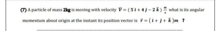 (7) A particle of mass 2kg is moving with velocity
momentum about origin at the instant its position vector is = (i+j+ k)m ?
= (51+4j-2 k) what is its angular