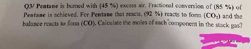 Q3/Pentane is burned with (45 %) excess air. Fractional conversion of (85 %) of
Pentane is achieved. For Pentane that reacts, (92 %) reacts to form (CO₂) and the
balance reacts to form (CO). Calculate the moles of each component in the stack gas?