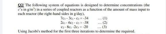 Q2/ The following system of equations is designed to determine concentrations (the
c's in g/m²) in a series of coupled reactors as a function of the amount of mass input to
each reactor (the right-hand sides in g/day),
... (1)
703-30₁-0₂=-34
201-602-03-38
. (2)
***
C₂-8c₁-2c3-20
=
... (3)
Using Jacobi's method for the first three iterations to determine the required.