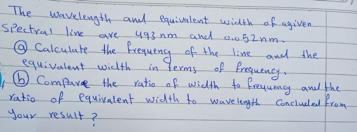 The wavelength and equivalent width of agiven
Spectral line
eve
493 nm and 0.052nm.
@ Calculate the frequency of the line and the
in terms of frequency.
equivalent width
1; Compare the
ratio of width to frequency and the
Concluded from
ratio of equivalent width to wavelength
Your result?