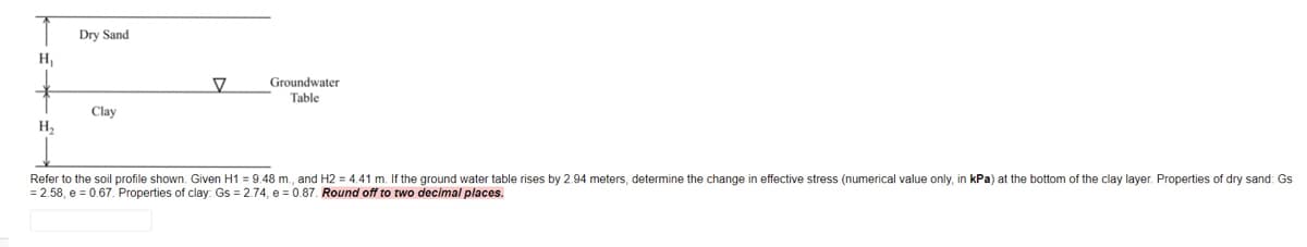 Dry Sand
H,
Groundwater
Table
Clay
H2
Refer to the soil profile shown. Given H1 = 9.48 m., and H2 = 4.41 m. If the ground water table rises by 2.94 meters, determine the change in effective stress (numerical value only, in kPa) at the bottom of the clay layer. Properties of dry sand: Gs
= 2.58, e = 0.67. Properties of clay: Gs = 2.74, e = 0.87. Round off to two decimal places.

